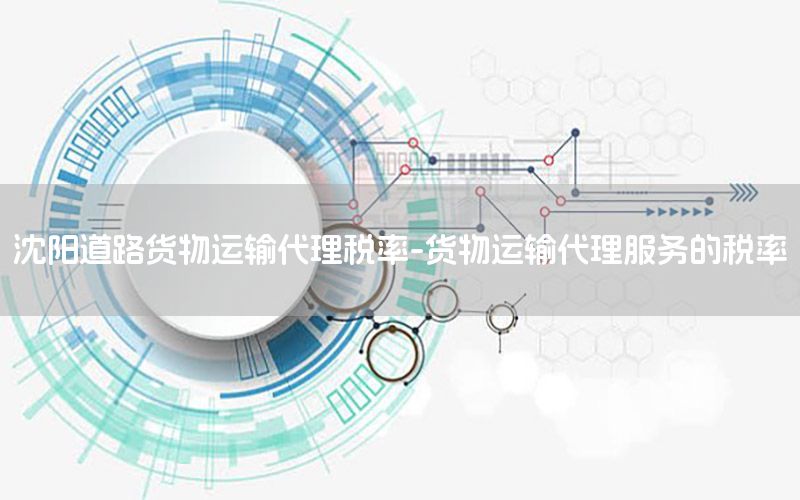 沈阳道路货物运输代理税率-货物运输代理服务的税率