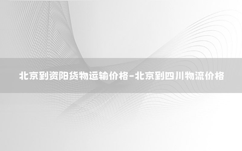 北京到资阳货物运输价格-北京到四川物流价格