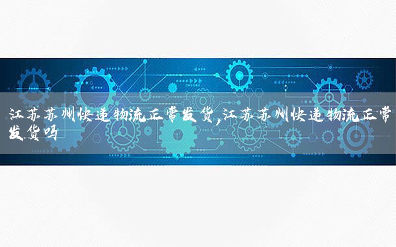 江苏苏州快递物流正常发货，江苏苏州快递物流正常发货吗