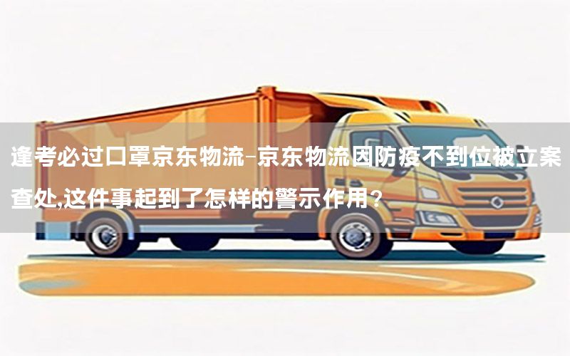 逢考必过口罩京东物流-京东物流因防疫不到位被立案查处,这件事起到了怎样的警示作用?