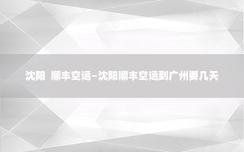 沈阳 顺丰空运-沈阳顺丰空运到广州要几天