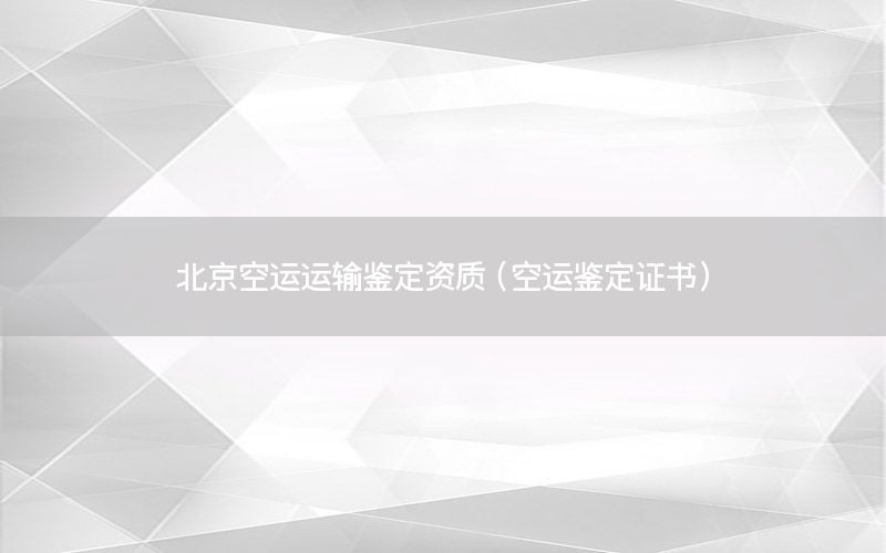 北京空运运输鉴定资质（空运鉴定证书）
