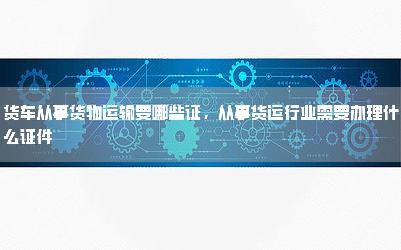 货车从事货物运输要哪些证，从事货运行业需要办理什么证件