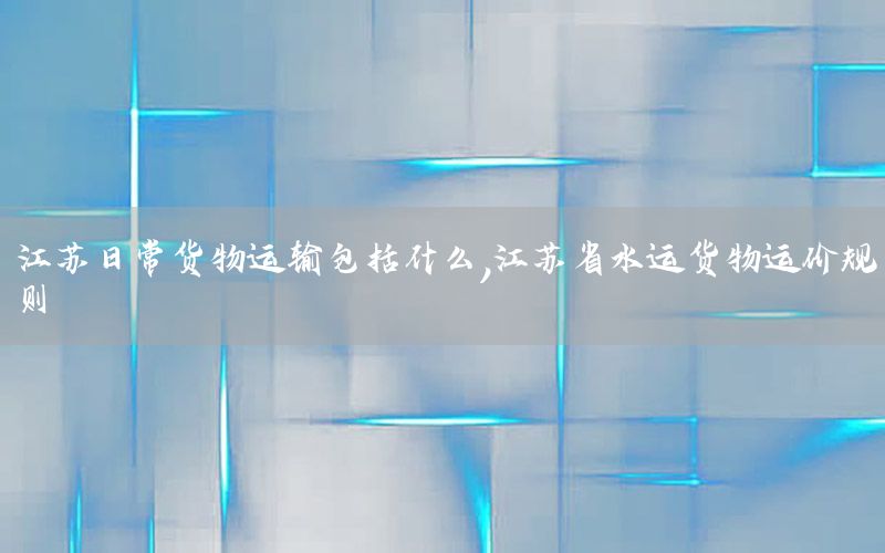 江苏日常货物运输包括什么，江苏省水运货物运价规则