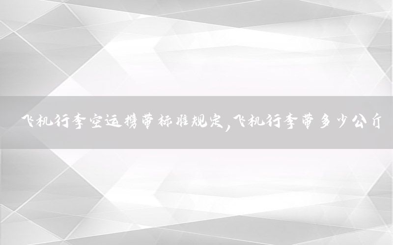 飞机行李空运携带标准规定，飞机行李带多少公斤