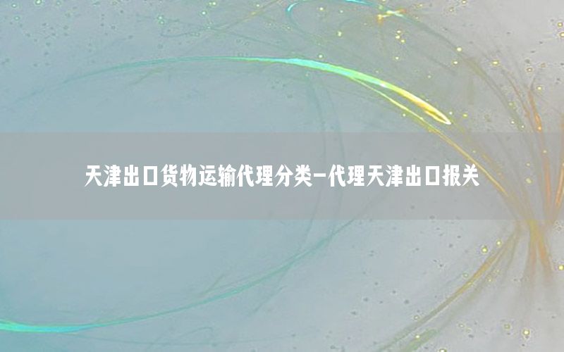 天津出口货物运输代理分类-代理天津出口报关