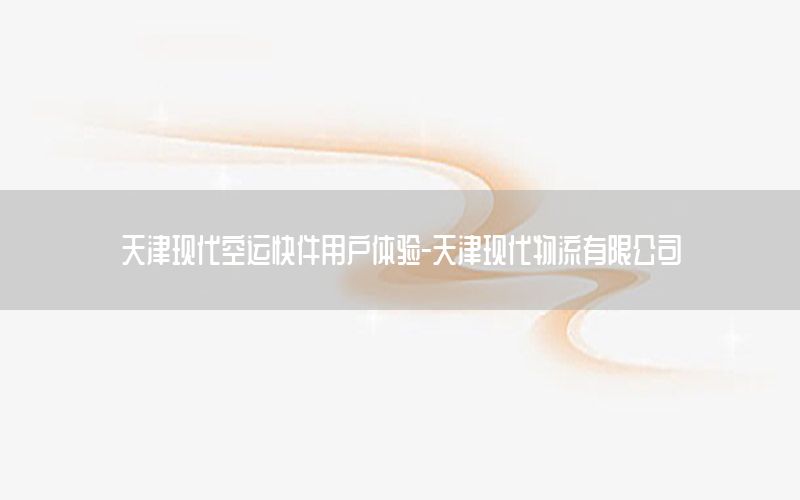 天津现代空运快件用户体验-天津现代物流有限公司
