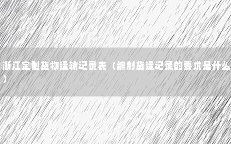浙江定制货物运输记录表（编制货运记录的要求是什么）