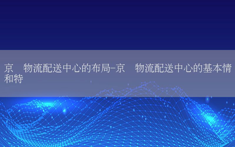 京东物流配送中心的布局-京东物流配送中心的基本情况和特点