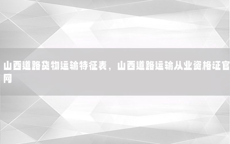 山西道路货物运输特征表，山西道路运输从业资格证官网