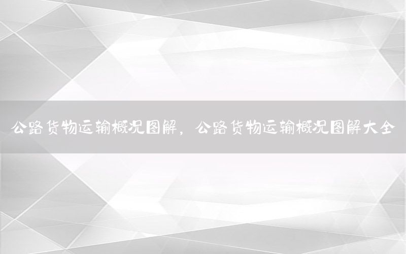公路货物运输概况图解，公路货物运输概况图解大全