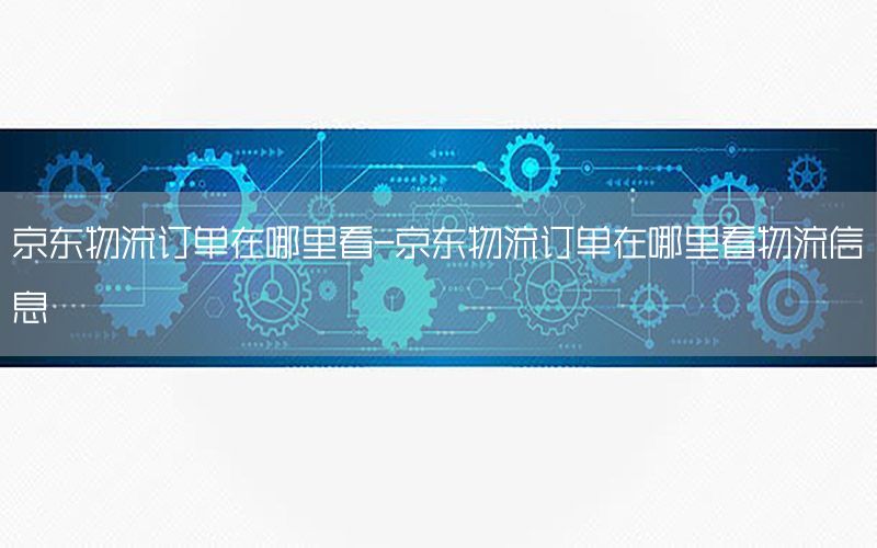 京东物流订单在哪里看-京东物流订单在哪里看物流信息