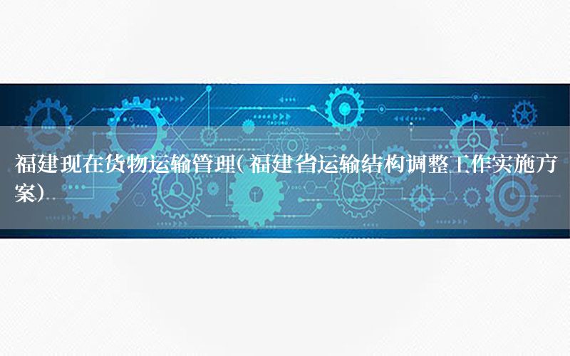福建现在货物运输管理（福建省运输结构调整工作实施方案）