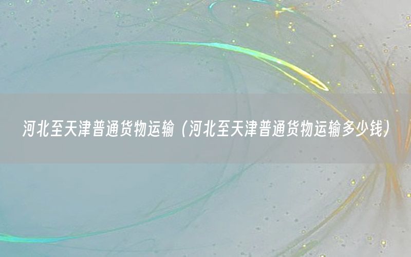 河北至天津普通货物运输（河北至天津普通货物运输多少钱）