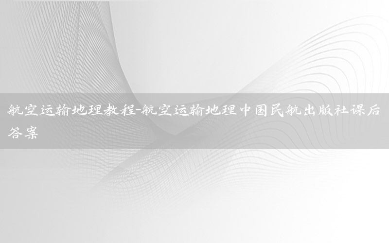 航空运输地理教程-航空运输地理中国民航出版社课后答案