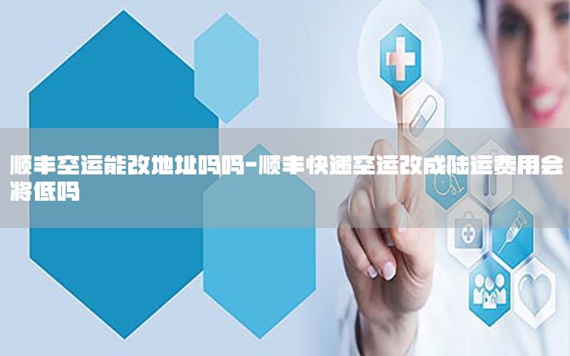 顺丰空运能改地址吗吗-顺丰快递空运改成陆运费用会将低吗
