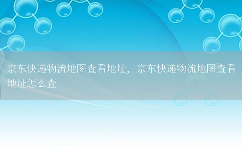京东快递物流地图查看地址，京东快递物流地图查看地址怎么查