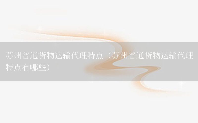 苏州普通货物运输代理特点（苏州普通货物运输代理特点有哪些）