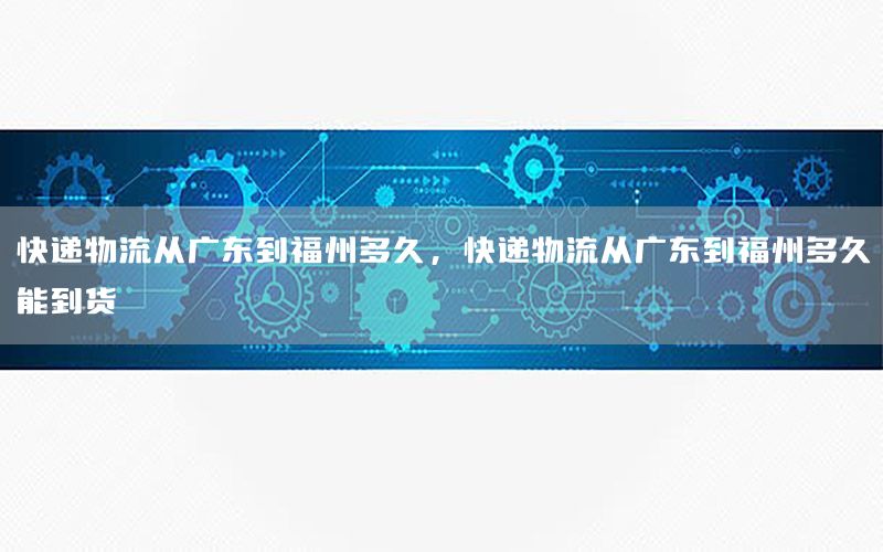 快递物流从广东到福州多久，快递物流从广东到福州多久能到货