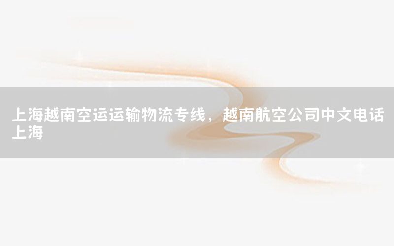 上海越南空运运输物流专线，越南航空公司中文电话上海