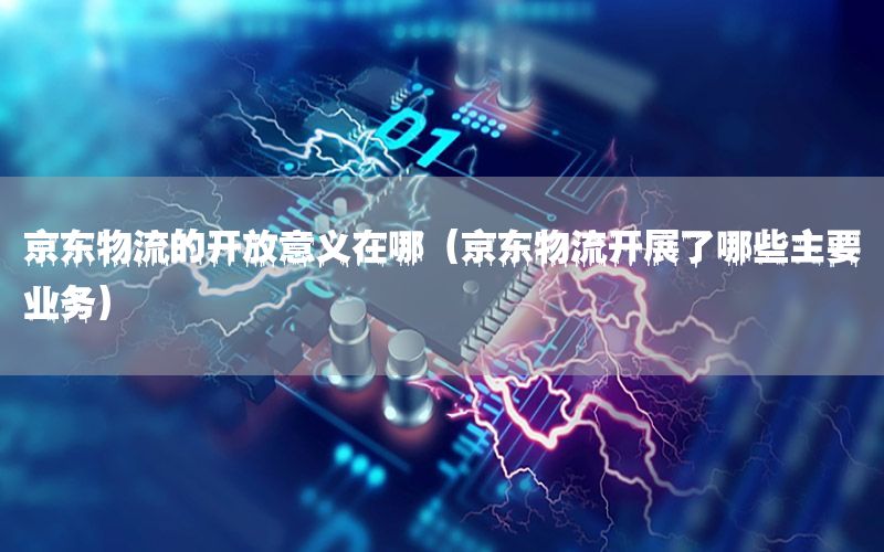 京东物流的开放意义在哪（京东物流开展了哪些主要业务）