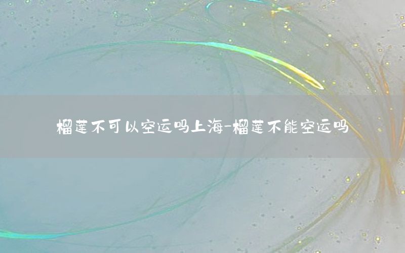 榴莲不可以空运吗上海-榴莲不能空运吗