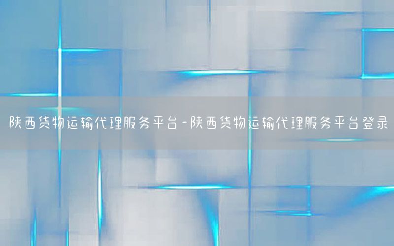 陕西货物运输代理服务平台-陕西货物运输代理服务平台登录