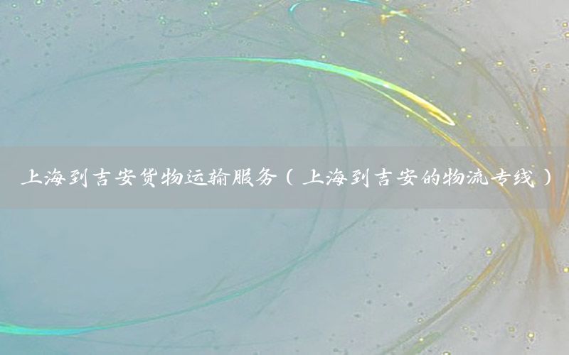 上海到吉安货物运输服务（上海到吉安的物流专线）
