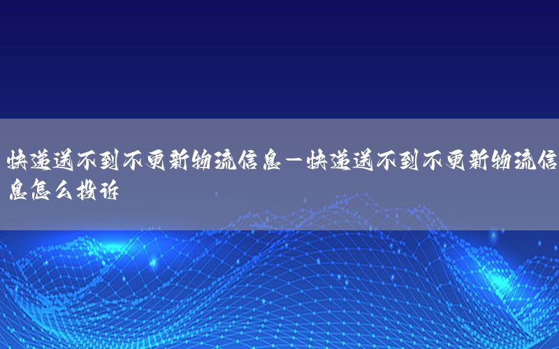 快递送不到不更新物流信息-快递送不到不更新物流信息怎么投诉