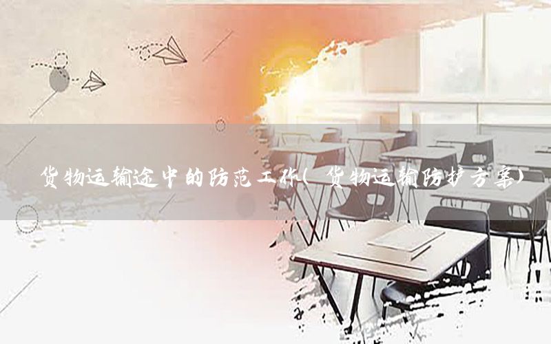 货物运输途中的防范工作（货物运输防护方案）