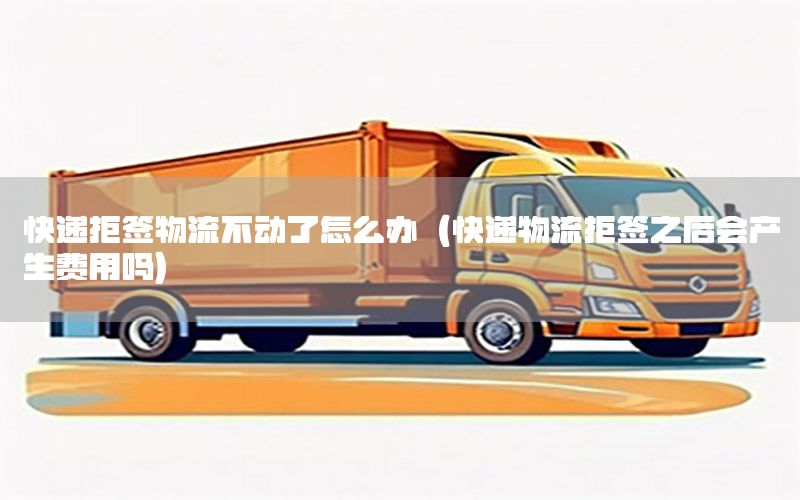 快递拒签物流不动了怎么办（快递物流拒签之后会产生费用吗）