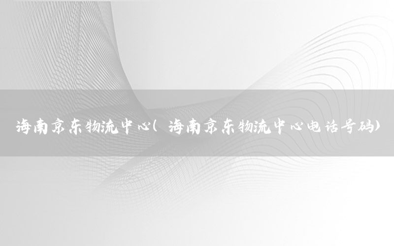 海南京东物流中心（海南京东物流中心电话号码）