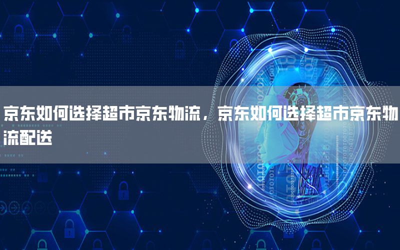 京东如何选择超市京东物流，京东如何选择超市京东物流配送