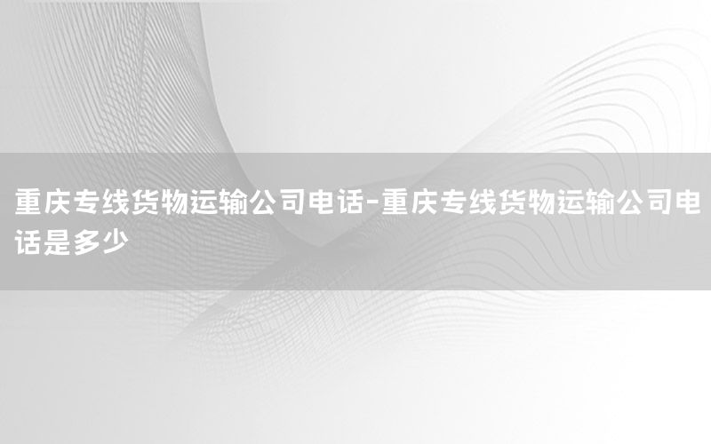 重庆专线货物运输公司电话-重庆专线货物运输公司电话是多少