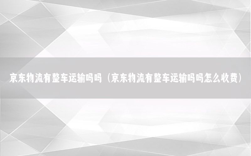 京东物流有整车运输吗吗（京东物流有整车运输吗吗怎么收费）
