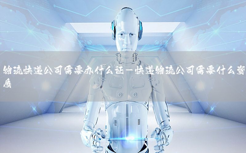 物流快递公司需要办什么证-快递物流公司需要什么资质
