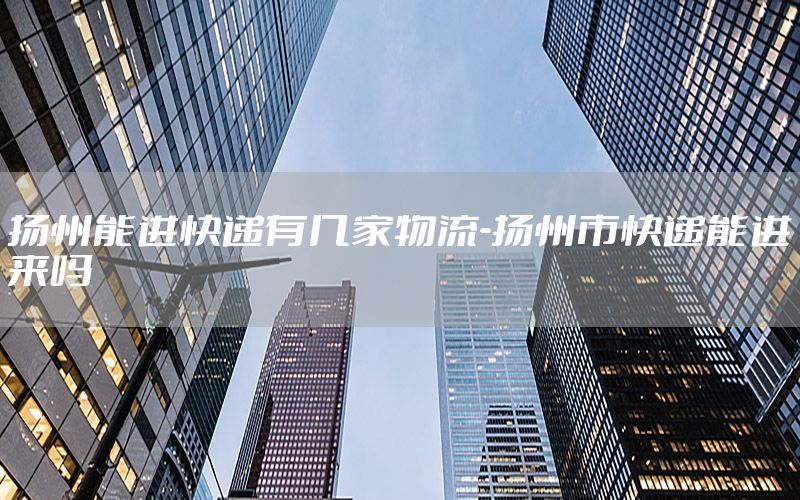 扬州能进快递有几家物流-扬州市快递能进来吗