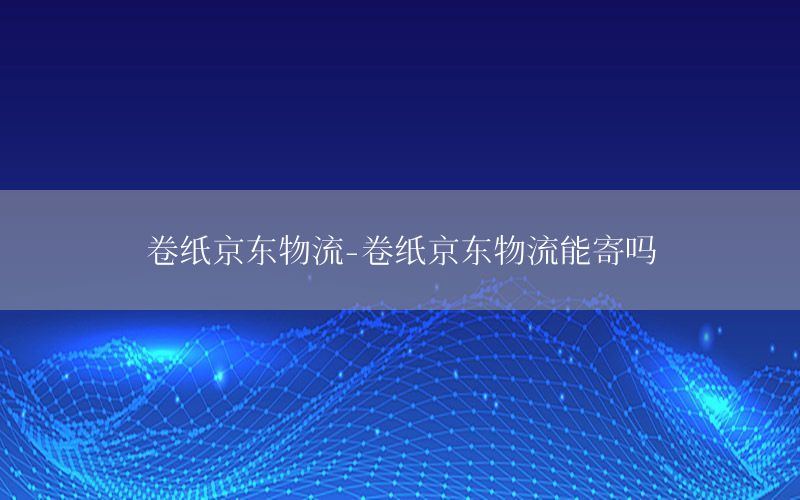 卷纸京东物流-卷纸京东物流能寄吗