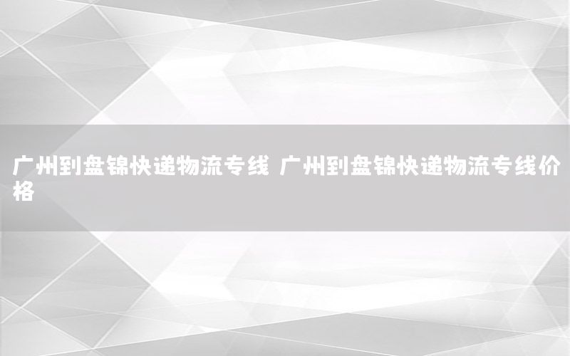 广州到盘锦快递物流专线（广州到盘锦快递物流专线价格）