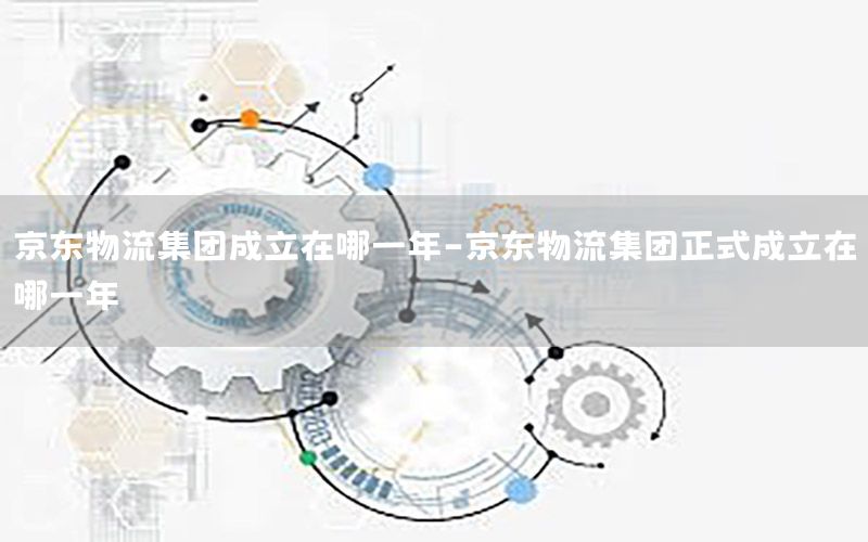 京东物流集团成立在哪一年-京东物流集团正式成立在哪一年