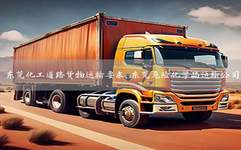 东莞化工道路货物运输要求，东莞危险化学品运输公司