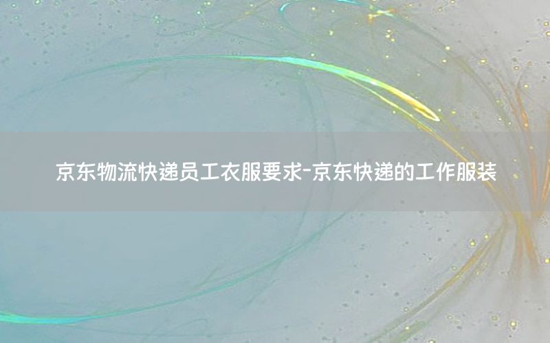 京东物流快递员工衣服要求-京东快递的工作服装
