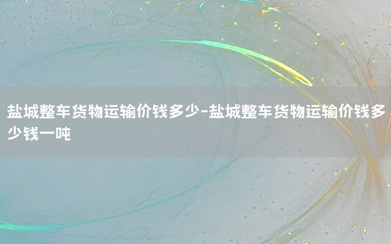 盐城整车货物运输价钱多少-盐城整车货物运输价钱多少钱一吨