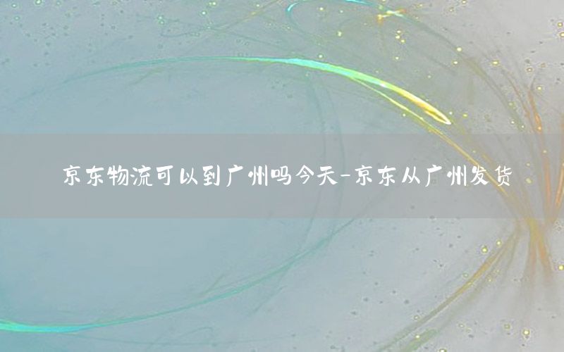 京东物流可以到广州吗今天-京东从广州发货