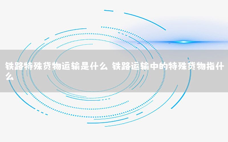 铁路特殊货物运输是什么（铁路运输中的特殊货物指什么）