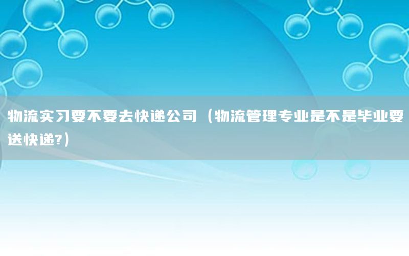 物流实习要不要去快递公司（物流管理专业是不是毕业要送快递?）