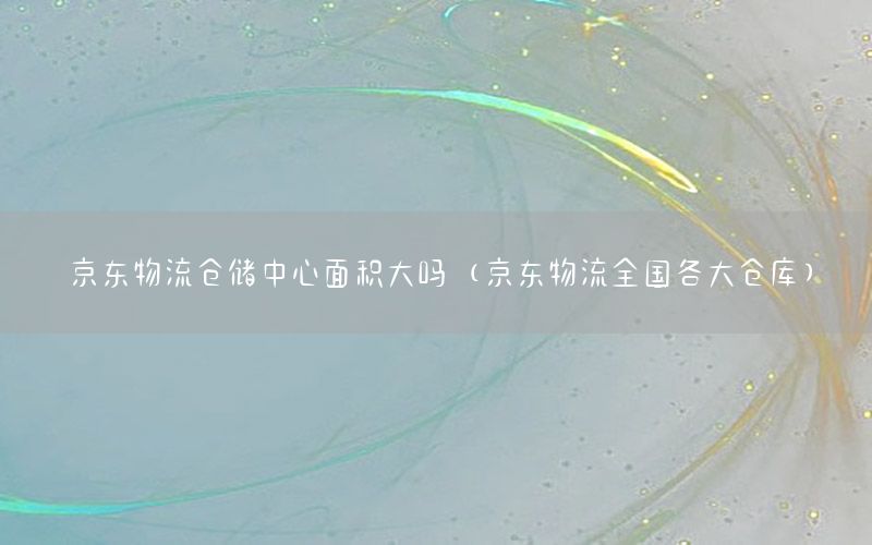 京东物流仓储中心面积大吗（京东物流全国各大仓库）