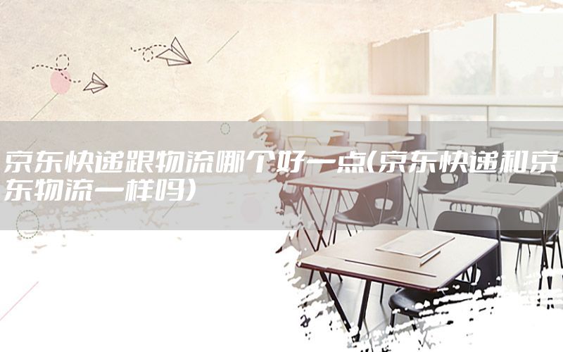 京东快递跟物流哪个好一点（京东快递和京东物流一样吗）