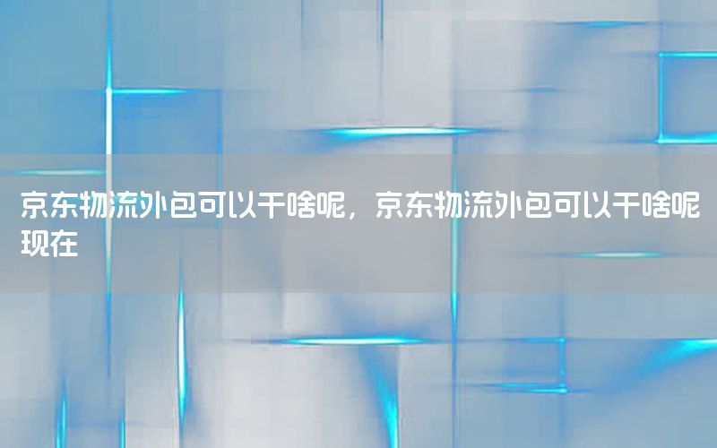 京东物流外包可以干啥呢，京东物流外包可以干啥呢现在