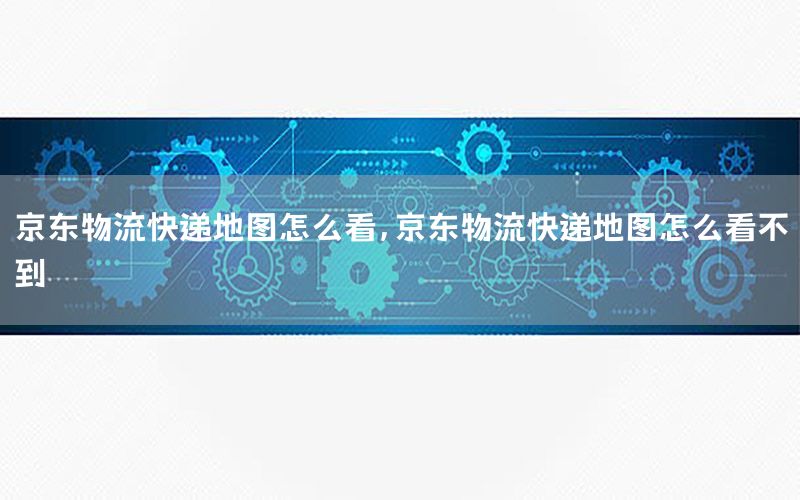 京东物流快递地图怎么看，京东物流快递地图怎么看不到